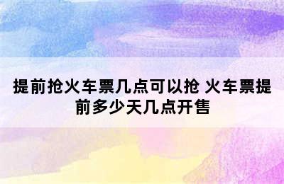 提前抢火车票几点可以抢 火车票提前多少天几点开售